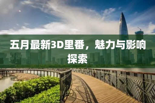 五月最新3D里番，魅力与影响探索