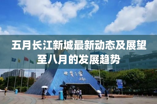 五月长江新城最新动态及展望至八月的发展趋势