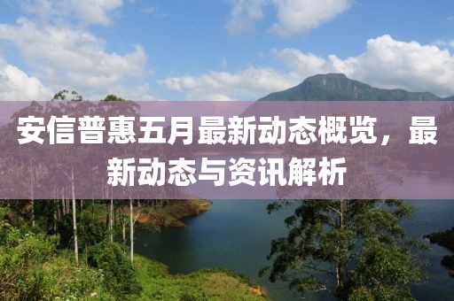 安信普惠五月最新动态概览，最新动态与资讯解析