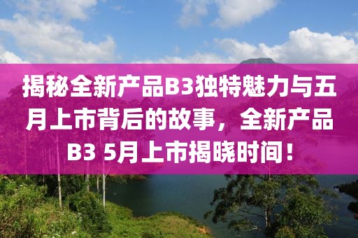 揭秘全新产品B3独特魅力与五月上市背后的故事，全新产品B3 5月上市揭晓时间！