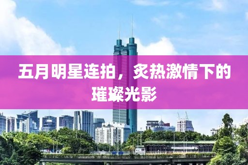 五月明星连拍，炙热激情下的璀璨光影