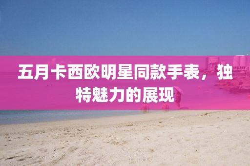 五月卡西欧明星同款手表，独特魅力的展现