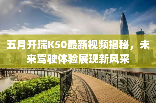五月开瑞K50最新视频揭秘，未来驾驶体验展现新风采