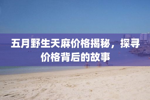 五月野生天麻价格揭秘，探寻价格背后的故事