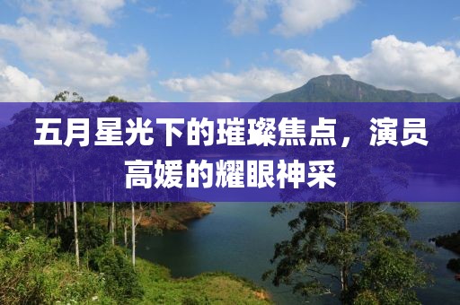 五月星光下的璀璨焦点，演员高媛的耀眼神采