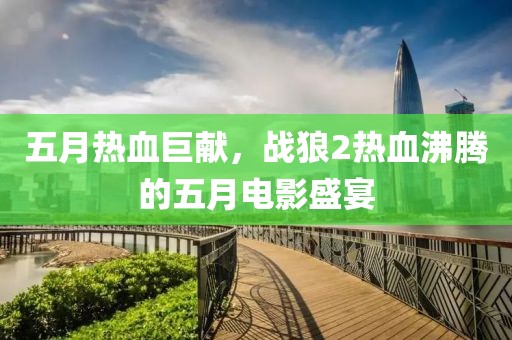 五月热血巨献，战狼2热血沸腾的五月电影盛宴