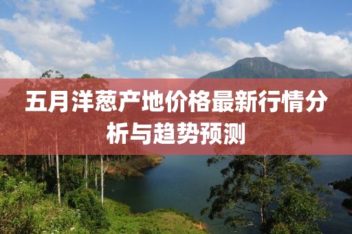 五月洋葱产地价格最新行情分析与趋势预测