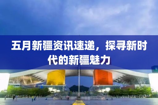 五月新疆资讯速递，探寻新时代的新疆魅力