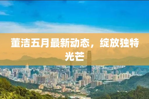 董洁五月最新动态，绽放独特光芒