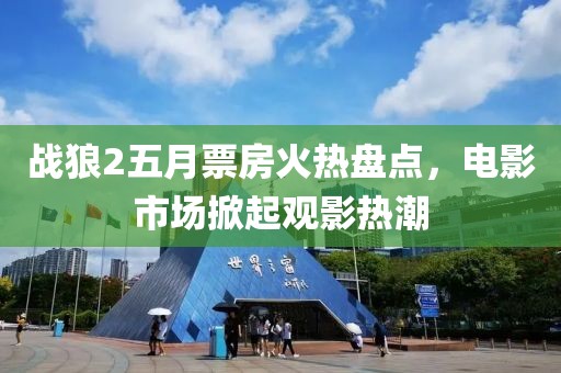 战狼2五月票房火热盘点，电影市场掀起观影热潮