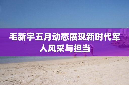 毛新宇五月动态展现新时代军人风采与担当