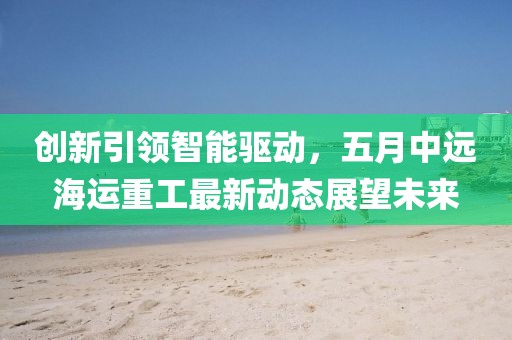 创新引领智能驱动，五月中远海运重工最新动态展望未来