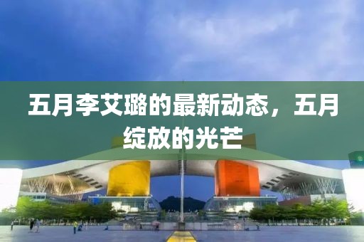 五月李艾璐的最新动态，五月绽放的光芒
