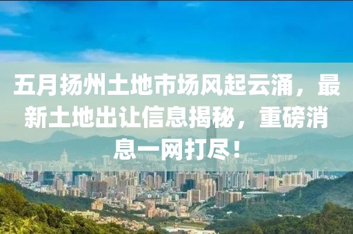 五月扬州土地市场风起云涌，最新土地出让信息揭秘，重磅消息一网打尽！