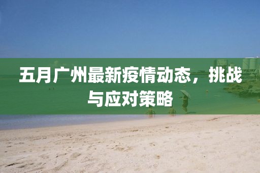 五月广州最新疫情动态，挑战与应对策略