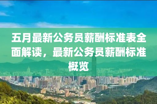 五月最新公务员薪酬标准表全面解读，最新公务员薪酬标准概览