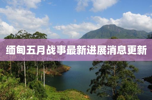 缅甸五月战事最新进展消息更新