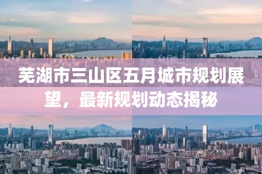芜湖市三山区五月城市规划展望，最新规划动态揭秘