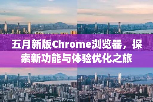 五月新版Chrome浏览器，探索新功能与体验优化之旅