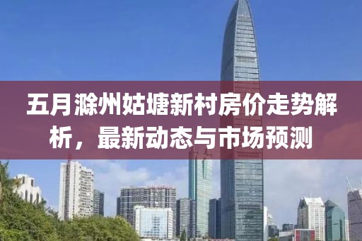 五月滁州姑塘新村房价走势解析，最新动态与市场预测