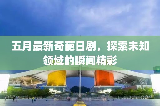 五月最新奇葩日剧，探索未知领域的瞬间精彩
