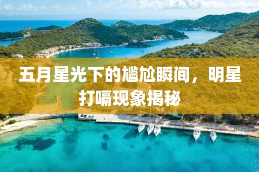 五月星光下的尴尬瞬间，明星打嗝现象揭秘