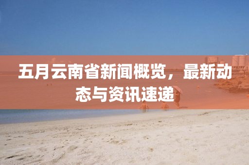 五月云南省新闻概览，最新动态与资讯速递