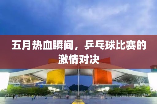 五月热血瞬间，乒乓球比赛的激情对决