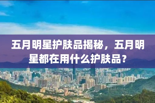 五月明星护肤品揭秘，五月明星都在用什么护肤品？