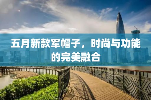 五月新款军帽子，时尚与功能的完美融合