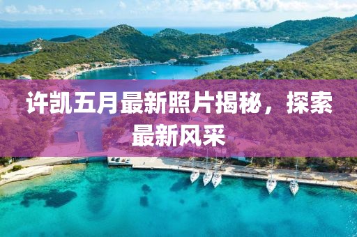 许凯五月最新照片揭秘，探索最新风采