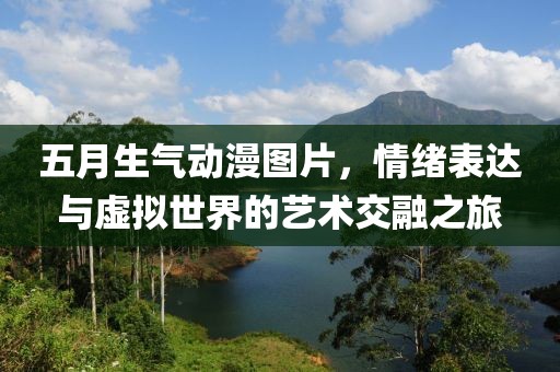 五月生气动漫图片，情绪表达与虚拟世界的艺术交融之旅