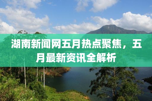 湖南新闻网五月热点聚焦，五月最新资讯全解析