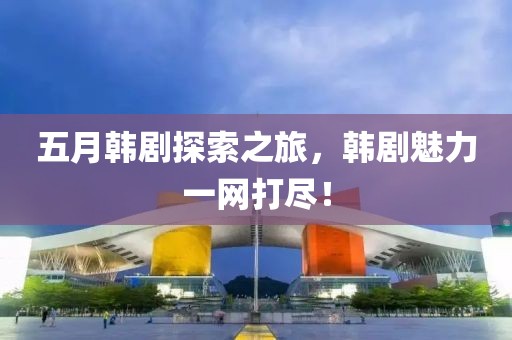 五月韩剧探索之旅，韩剧魅力一网打尽！