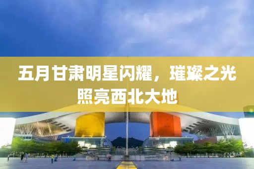 五月甘肃明星闪耀，璀璨之光照亮西北大地