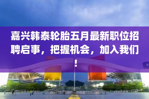 嘉兴韩泰轮胎五月最新职位招聘启事，把握机会，加入我们！