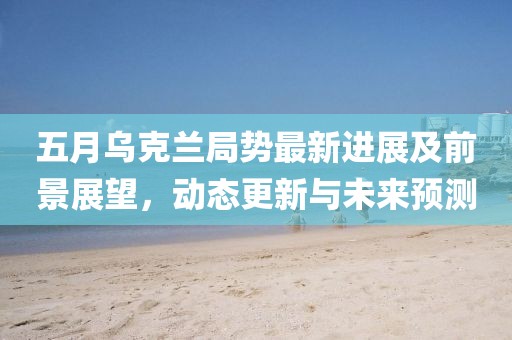 五月乌克兰局势最新进展及前景展望，动态更新与未来预测