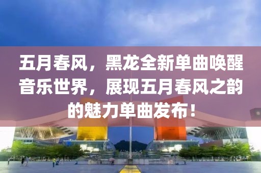 五月春风，黑龙全新单曲唤醒音乐世界，展现五月春风之韵的魅力单曲发布！