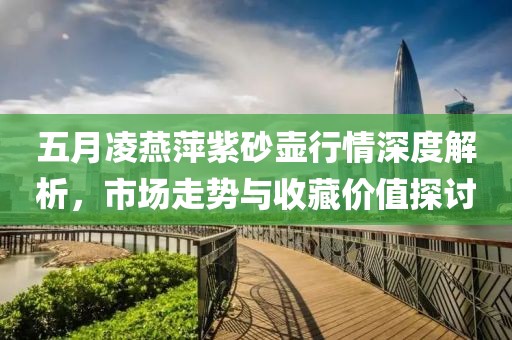 五月凌燕萍紫砂壶行情深度解析，市场走势与收藏价值探讨