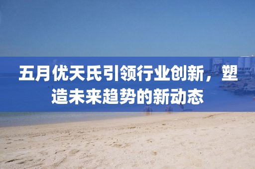五月优天氏引领行业创新，塑造未来趋势的新动态