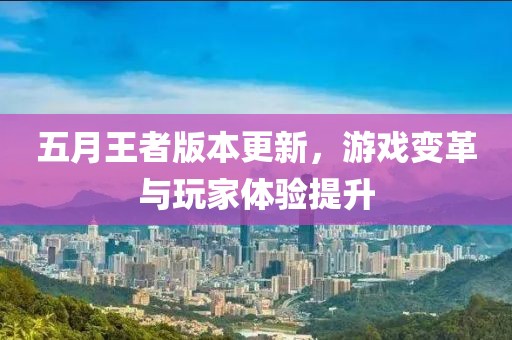 五月王者版本更新，游戏变革与玩家体验提升