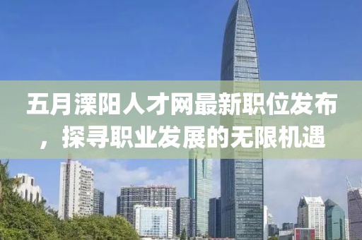 五月溧阳人才网最新职位发布，探寻职业发展的无限机遇