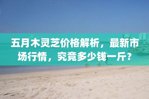 五月木灵芝价格解析，最新市场行情，究竟多少钱一斤？