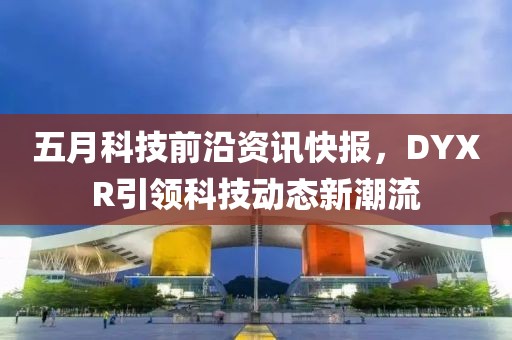 五月科技前沿资讯快报，DYXR引领科技动态新潮流