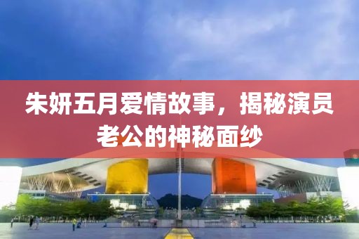朱妍五月爱情故事，揭秘演员老公的神秘面纱