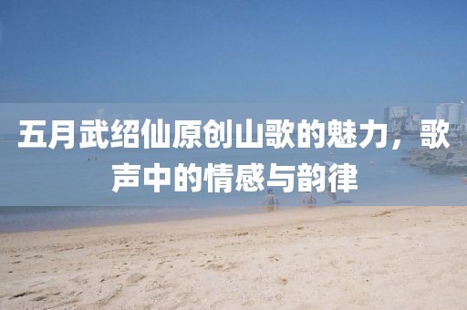 五月武绍仙原创山歌的魅力，歌声中的情感与韵律