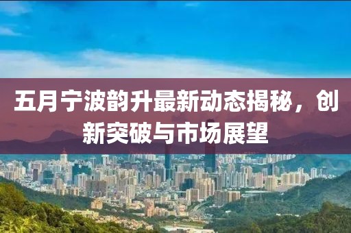 五月宁波韵升最新动态揭秘，创新突破与市场展望