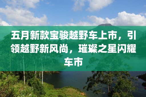 五月新款宝骏越野车上市，引领越野新风尚，璀璨之星闪耀车市