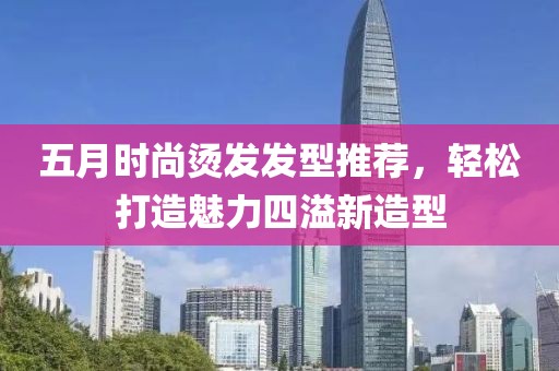 五月时尚烫发发型推荐，轻松打造魅力四溢新造型