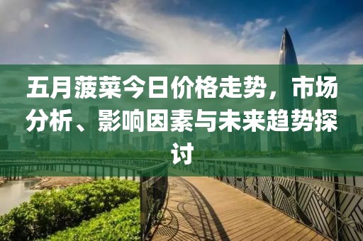五月菠菜今日价格走势，市场分析、影响因素与未来趋势探讨